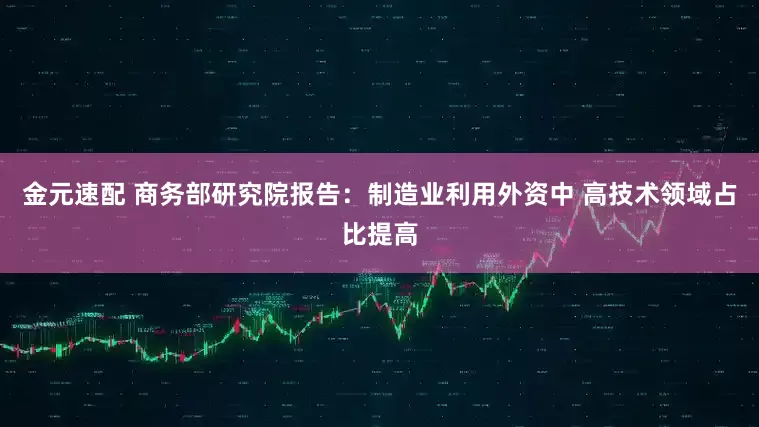 金元速配 商务部研究院报告：制造业利用外资中 高技术领域占比提高