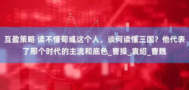 互盈策略 读不懂荀彧这个人，谈何读懂三国？他代表了那个时代的主流和底色_曹操_袁绍_曹魏