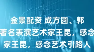 金景配资 成方圆、郭蓉等追忆著名表演艺术家王昆，感念艺术引路人