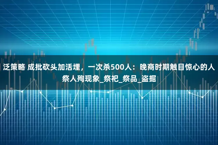 泛策略 成批砍头加活埋，一次杀500人：晚商时期触目惊心的人祭人殉现象_祭祀_祭品_盗掘