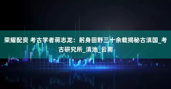 荣耀配资 考古学者蒋志龙：躬身田野三十余载揭秘古滇国_考古研究所_滇池_云南
