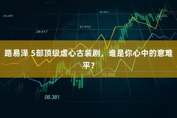 路易泽 5部顶级虐心古装剧，谁是你心中的意难平？