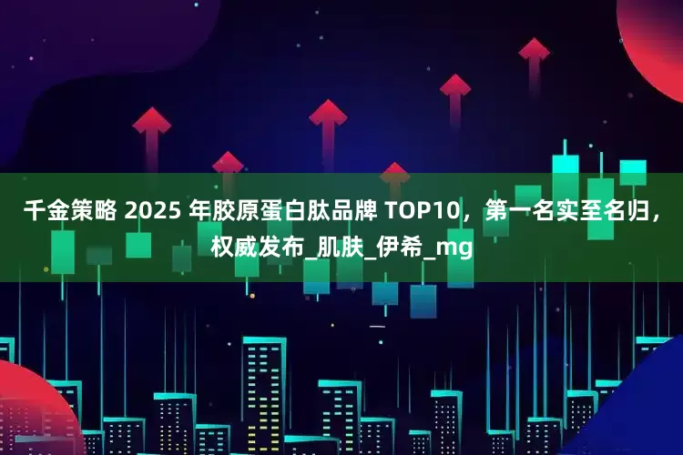 千金策略 2025 年胶原蛋白肽品牌 TOP10，第一名实至名归，权威发布_肌肤_伊希_mg
