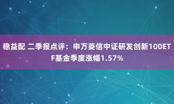 稳益配 二季报点评：申万菱信中证研发创新100ETF基金季度涨幅1.57%
