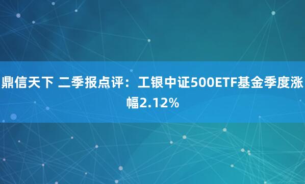 鼎信天下 二季报点评：工银中证500ETF基金季度涨幅2.12%