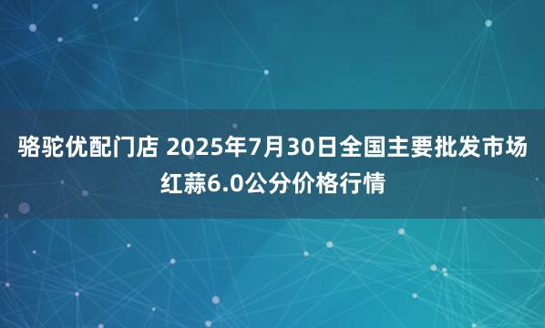 骆驼优配门店 2025年7月30日全国主要批发市场红蒜6.0公分价格行情