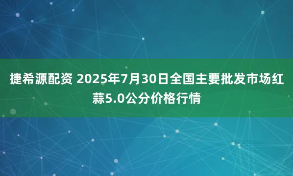 捷希源配资 2025年7月30日全国主要批发市场红蒜5.0公分价格行情