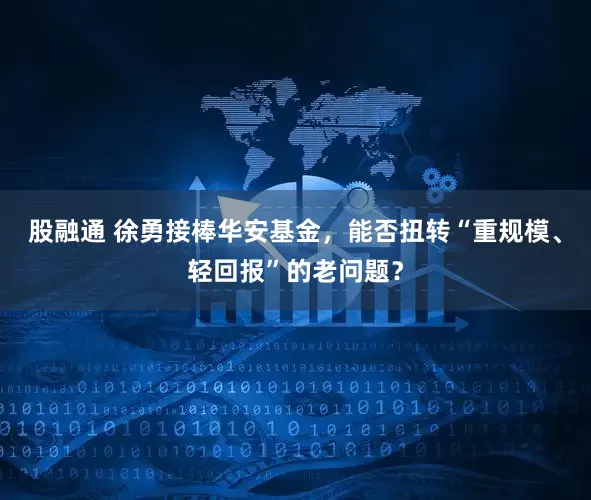 股融通 徐勇接棒华安基金，能否扭转“重规模、轻回报”的老问题？