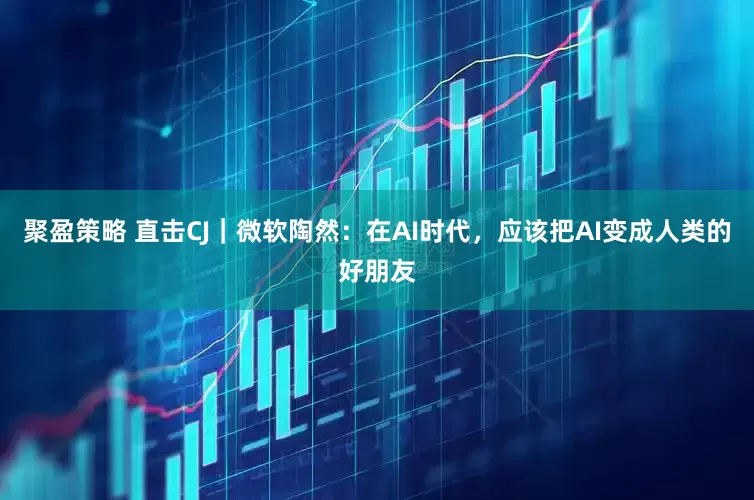 聚盈策略 直击CJ|微软陶然:在AI时代,应该把AI变成人类的好朋友