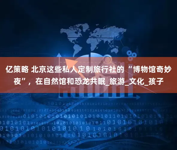 亿策略 北京这些私人定制旅行社的 “博物馆奇妙夜”，在自然馆和恐龙共眠_旅游_文化_孩子
