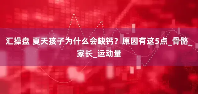 汇操盘 夏天孩子为什么会缺钙？原因有这5点_骨骼_家长_运动量