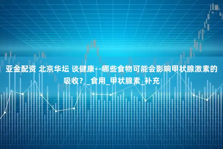 亚金配资 北京华坛 谈健康--哪些食物可能会影响甲状腺激素的吸收？_食用_甲状腺素_补充