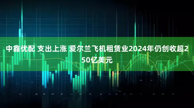 中鑫优配 支出上涨 爱尔兰飞机租赁业2024年仍创收超250亿美元