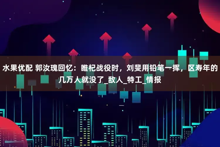 水果优配 郭汝瑰回忆：睢杞战役时，刘斐用铅笔一挥，区寿年的几万人就没了_敌人_特工_情报