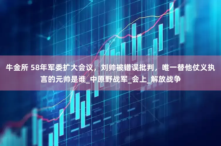 牛金所 58年军委扩大会议，刘帅被错误批判，唯一替他仗义执言的元帅是谁_中原野战军_会上_解放战争