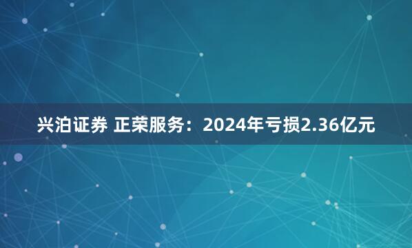 兴泊证券 正荣服务：2024年亏损2.36亿元