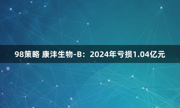 98策略 康沣生物-B：2024年亏损1.04亿元