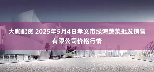 大咖配资 2025年5月4日孝义市绿海蔬菜批发销售有限公司价格行情