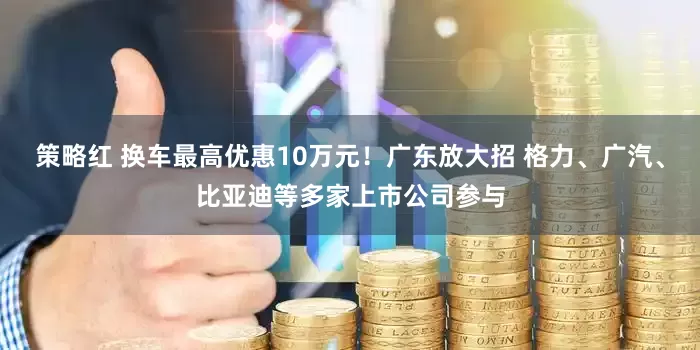 策略红 换车最高优惠10万元！广东放大招 格力、广汽、比亚迪等多家上市公司参与