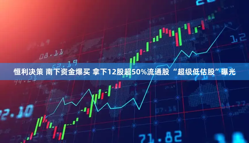 恒利决策 南下资金爆买 拿下12股超50%流通股 “超级低估股”曝光