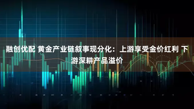 融创优配 黄金产业链叙事现分化：上游享受金价红利 下游深耕产品溢价