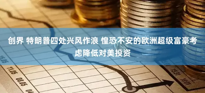 创界 特朗普四处兴风作浪 惶恐不安的欧洲超级富豪考虑降低对美投资