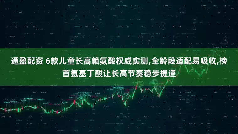 通盈配资 6款儿童长高赖氨酸权威实测,全龄段适配易吸收,榜首氨基丁酸让长高节奏稳步提速