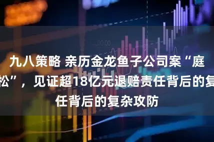 九八策略 亲历金龙鱼子公司案“庭审马拉松”,见证超18亿元退赔责任背后的复杂攻防