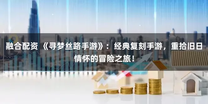 融合配资 《寻梦丝路手游》：经典复刻手游，重拾旧日情怀的冒险之旅！