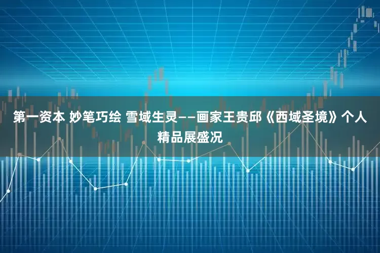 第一资本 妙笔巧绘 雪域生灵——画家王贵邱《西域圣境》个人精品展盛况