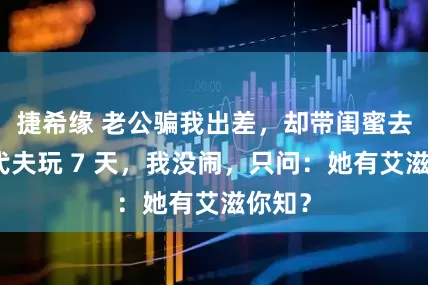 捷希缘 老公骗我出差，却带闺蜜去马尔代夫玩 7 天，我没闹，只问：她有艾滋你知？