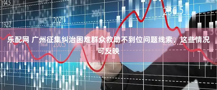 乐配网 广州征集纠治困难群众救助不到位问题线索，这些情况可反映