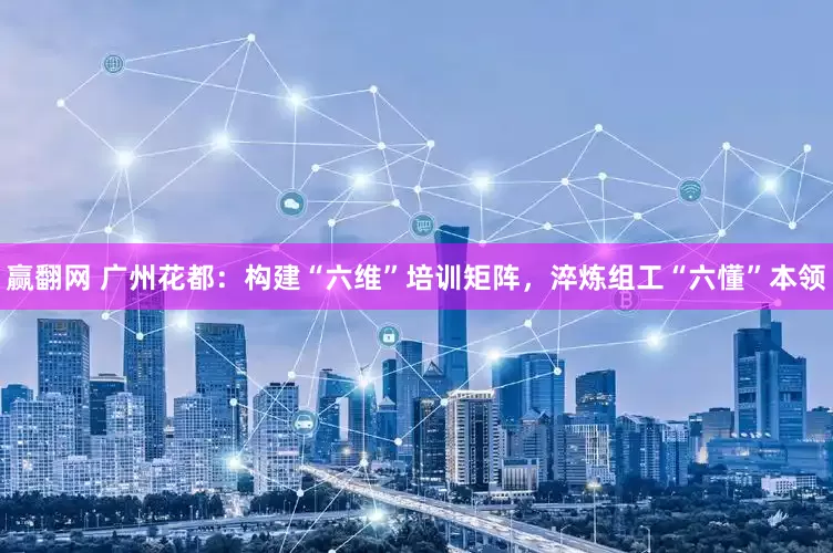 赢翻网 广州花都：构建“六维”培训矩阵，淬炼组工“六懂”本领