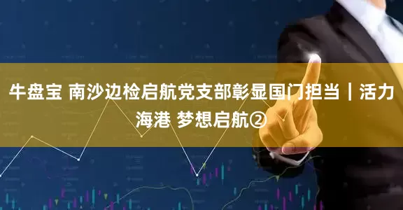 牛盘宝 南沙边检启航党支部彰显国门担当｜活力海港 梦想启航②